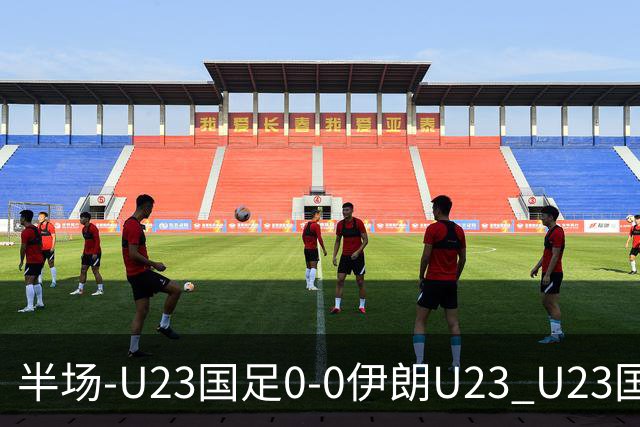 半场-U23国足0-0伊朗U23 U23国足控球率仅三成，3脚打门0射正